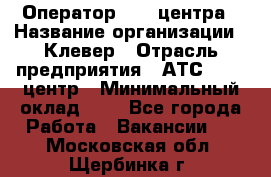 Оператор Call-центра › Название организации ­ Клевер › Отрасль предприятия ­ АТС, call-центр › Минимальный оклад ­ 1 - Все города Работа » Вакансии   . Московская обл.,Щербинка г.